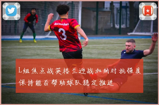 L组焦点战英格兰迎战加纳对抗强度保持能否帮助球队稳定推进