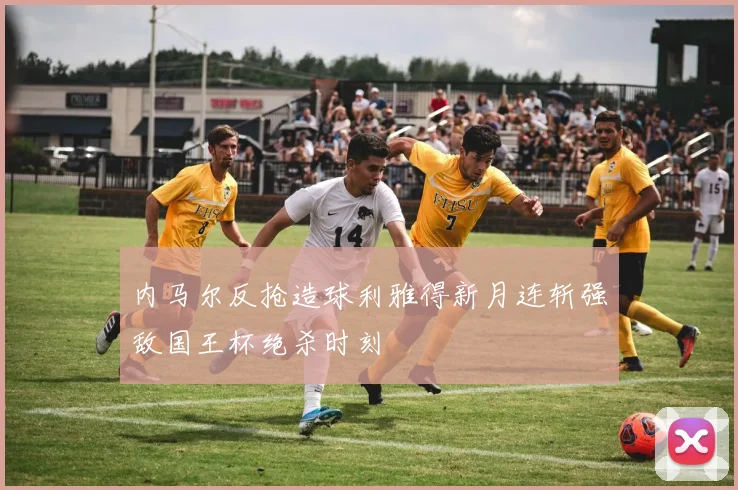 内马尔反抢造球利雅得新月连斩强敌国王杯绝杀时刻