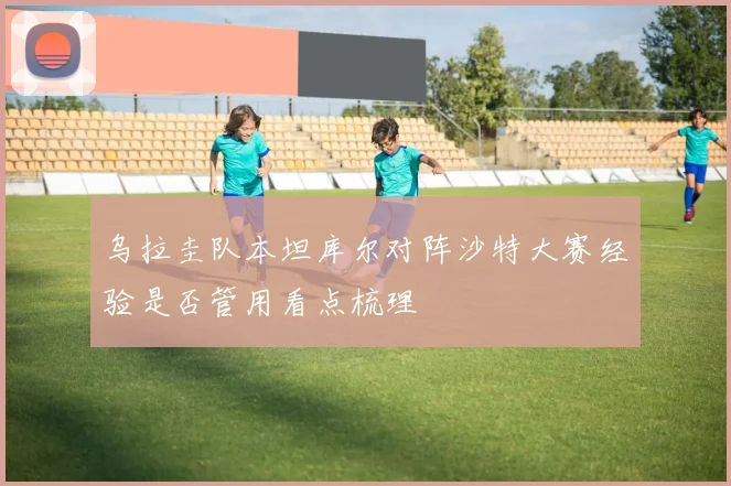 乌拉圭队本坦库尔对阵沙特大赛经验是否管用看点梳理