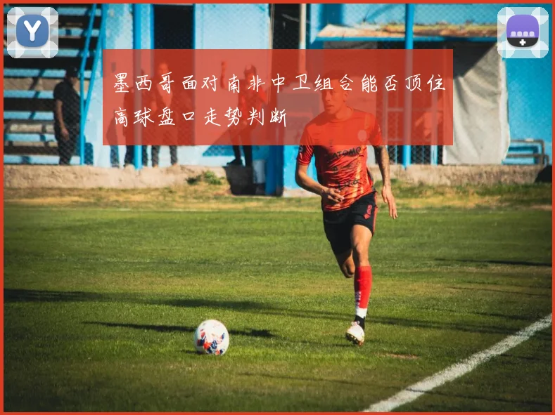 墨西哥面对南非中卫组合能否顶住高球盘口走势判断