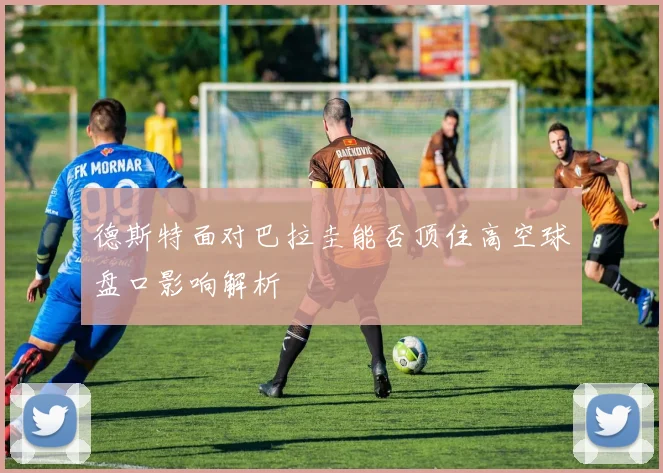 德斯特面对巴拉圭能否顶住高空球盘口影响解析