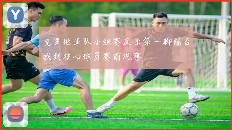 克罗地亚队小组赛反击第一脚能否找到核心球员赛前观察