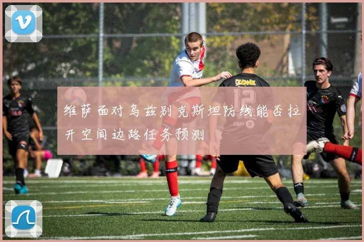 维萨面对乌兹别克斯坦防线能否拉开空间边路任务预测