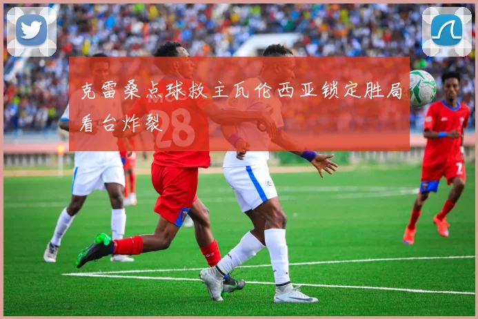 克雷桑点球救主瓦伦西亚锁定胜局看台炸裂
