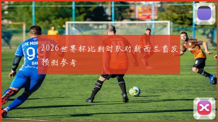 2026世界杯比利时队对新西兰首发预测参考
