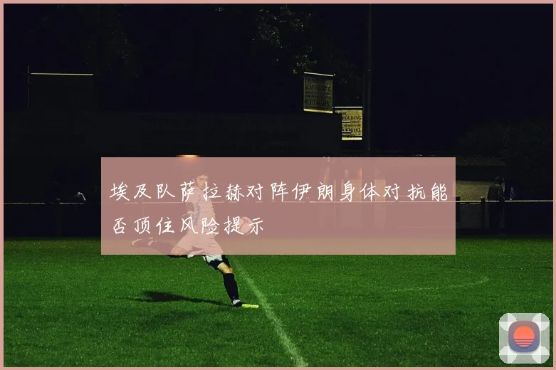 埃及队萨拉赫对阵伊朗身体对抗能否顶住风险提示