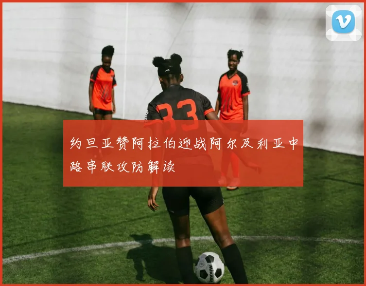 约旦亚赞阿拉伯迎战阿尔及利亚中路串联攻防解读