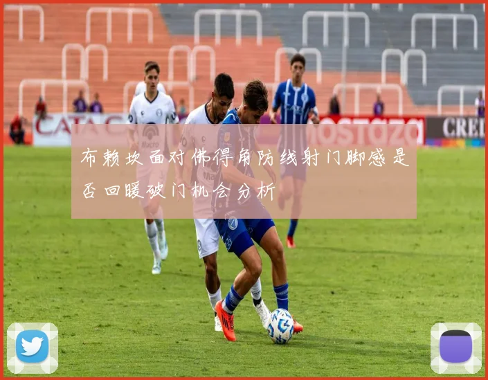 布赖坎面对佛得角防线射门脚感是否回暖破门机会分析