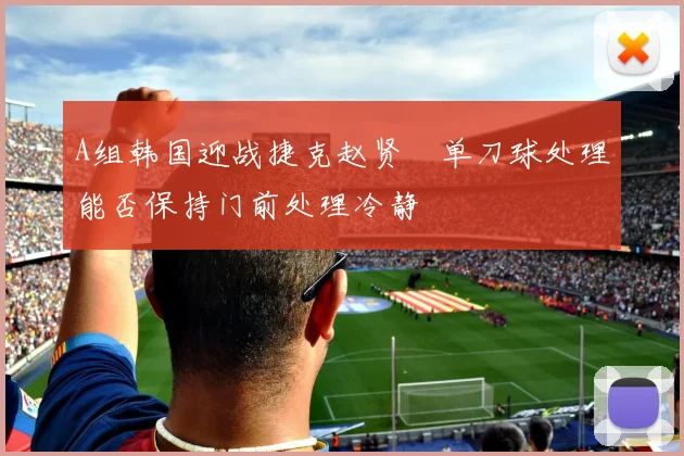 A组韩国迎战捷克赵贤祐单刀球处理能否保持门前处理冷静