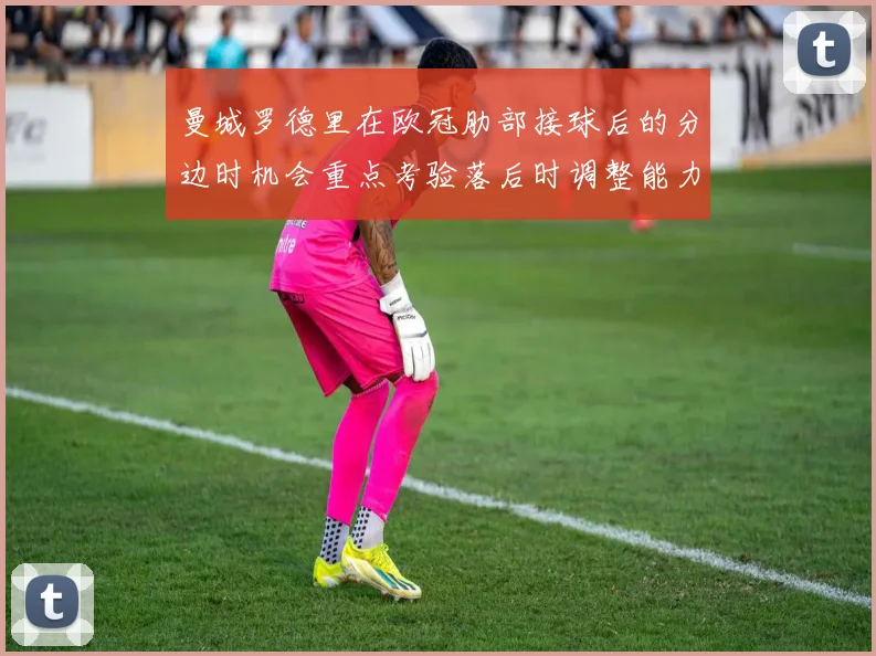 曼城罗德里在欧冠肋部接球后的分边时机会重点考验落后时调整能力